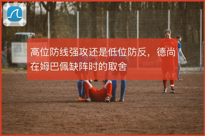 高位防线强攻还是低位防反，德尚在姆巴佩缺阵时的取舍