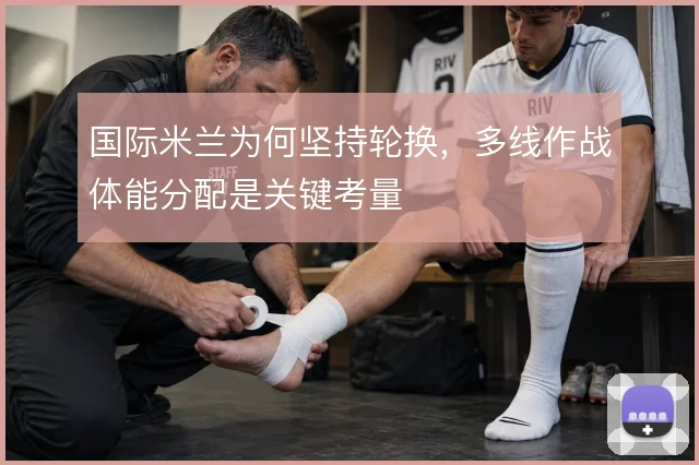 国际米兰为何坚持轮换，多线作战体能分配是关键考量