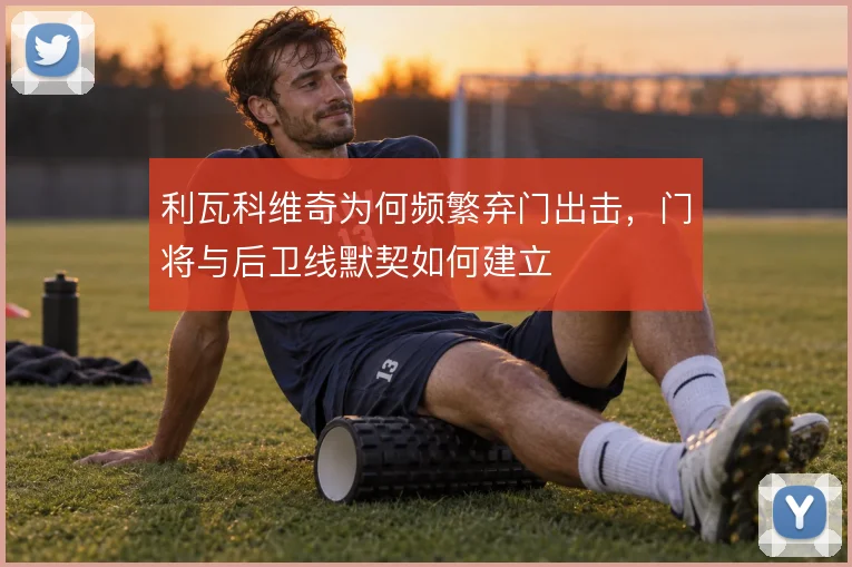 利瓦科维奇为何频繁弃门出击,门将与后卫线默契如何建立