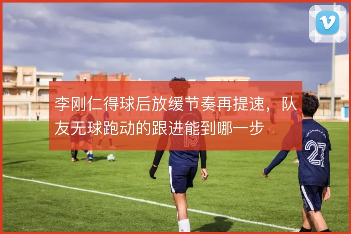 李刚仁得球后放缓节奏再提速,队友无球跑动的跟进能到哪一步