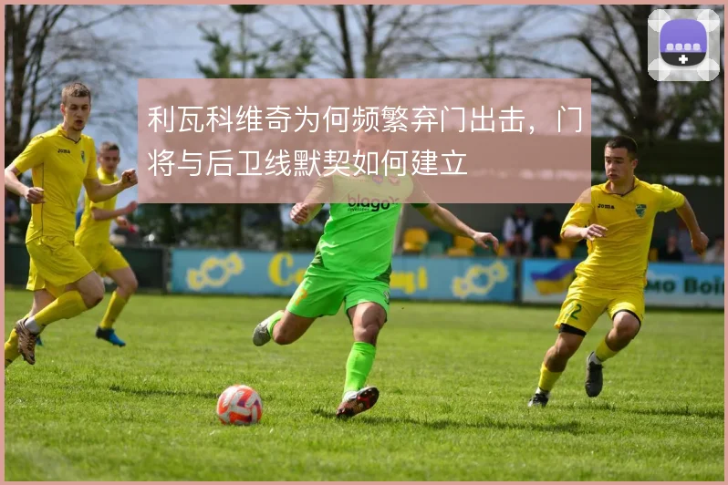 利瓦科维奇为何频繁弃门出击,门将与后卫线默契如何建立